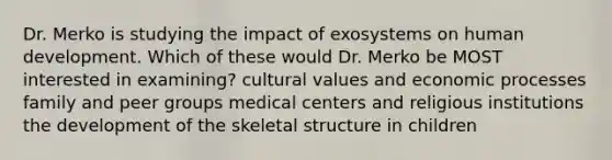 Dr. Merko is studying the impact of exosystems on human development. Which of these would Dr. Merko be MOST interested in examining? cultural values and economic processes family and peer groups medical centers and religious institutions the development of the skeletal structure in children