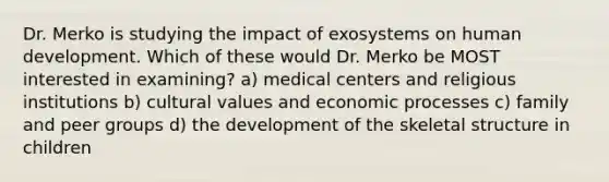 Dr. Merko is studying the impact of exosystems on human development. Which of these would Dr. Merko be MOST interested in examining? a) medical centers and religious institutions b) cultural values and economic processes c) family and peer groups d) the development of the skeletal structure in children