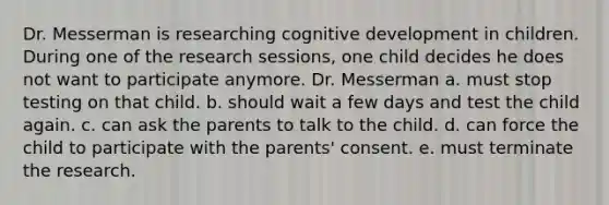 Dr. Messerman is researching cognitive development in children. During one of the research sessions, one child decides he does not want to participate anymore. Dr. Messerman a. must stop testing on that child. b. should wait a few days and test the child again. c. can ask the parents to talk to the child. d. can force the child to participate with the parents' consent. e. must terminate the research.