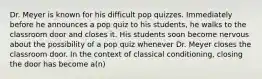 Dr. Meyer is known for his difficult pop quizzes. Immediately before he announces a pop quiz to his students, he walks to the classroom door and closes it. His students soon become nervous about the possibility of a pop quiz whenever Dr. Meyer closes the classroom door. In the context of classical conditioning, closing the door has become a(n)