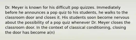 Dr. Meyer is known for his difficult pop quizzes. Immediately before he announces a pop quiz to his students, he walks to the classroom door and closes it. His students soon become nervous about the possibility of a pop quiz whenever Dr. Meyer closes the classroom door. In the context of classical conditioning, closing the door has become a(n)