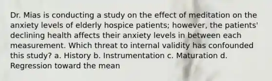 Dr. Mias is conducting a study on the effect of meditation on the anxiety levels of elderly hospice patients; however, the patients' declining health affects their anxiety levels in between each measurement. Which threat to internal validity has confounded this study? a. History b. Instrumentation c. Maturation d. Regression toward the mean