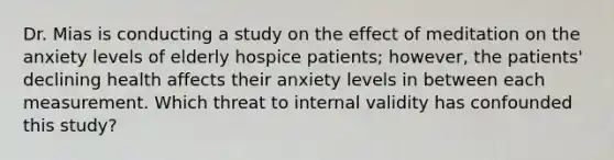 Dr. Mias is conducting a study on the effect of meditation on the anxiety levels of elderly hospice patients; however, the patients' declining health affects their anxiety levels in between each measurement. Which threat to internal validity has confounded this study?