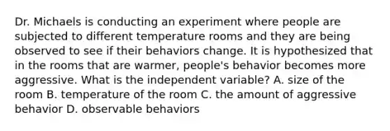 Dr. Michaels is conducting an experiment where people are subjected to different temperature rooms and they are being observed to see if their behaviors change. It is hypothesized that in the rooms that are warmer, people's behavior becomes more aggressive. What is the independent variable? A. size of the room B. temperature of the room C. the amount of aggressive behavior D. observable behaviors