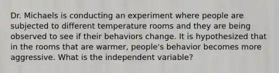 Dr. Michaels is conducting an experiment where people are subjected to different temperature rooms and they are being observed to see if their behaviors change. It is hypothesized that in the rooms that are warmer, people's behavior becomes more aggressive. What is the independent variable?