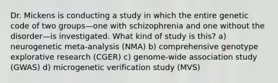 Dr. Mickens is conducting a study in which the entire genetic code of two groups—one with schizophrenia and one without the disorder—is investigated. What kind of study is this? a) neurogenetic meta-analysis (NMA) b) comprehensive genotype explorative research (CGER) c) genome-wide association study (GWAS) d) microgenetic verification study (MVS)