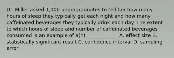 Dr. Miller asked 1,000 undergraduates to tell her how many hours of sleep they typically get each night and how many caffeinated beverages they typically drink each day. The extent to which hours of sleep and number of caffeinated beverages consumed is an example of a(n) ____________. A. effect size B. statistically significant result C. confidence interval D. sampling error