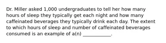 Dr. Miller asked 1,000 undergraduates to tell her how many hours of sleep they typically get each night and how many caffeinated beverages they typically drink each day. The extent to which hours of sleep and number of caffeinated beverages consumed is an example of a(n) ____________.