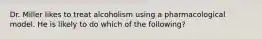 Dr. Miller likes to treat alcoholism using a pharmacological model. He is likely to do which of the following?