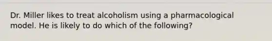 Dr. Miller likes to treat alcoholism using a pharmacological model. He is likely to do which of the following?