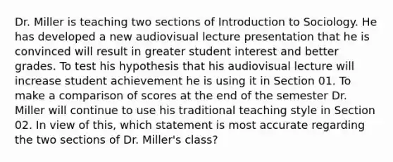 Dr. Miller is teaching two sections of Introduction to Sociology. He has developed a new audiovisual lecture presentation that he is convinced will result in greater student interest and better grades. To test his hypothesis that his audiovisual lecture will increase student achievement he is using it in Section 01. To make a comparison of scores at the end of the semester Dr. Miller will continue to use his traditional teaching style in Section 02. In view of this, which statement is most accurate regarding the two sections of Dr. Miller's class?