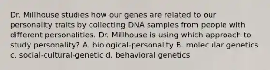 Dr. Millhouse studies how our genes are related to our personality traits by collecting DNA samples from people with different personalities. Dr. Millhouse is using which approach to study personality? A. biological-personality B. molecular genetics c. social-cultural-genetic d. behavioral genetics