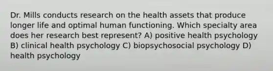 Dr. Mills conducts research on the health assets that produce longer life and optimal human functioning. Which specialty area does her research best represent? A) positive health psychology B) clinical health psychology C) biopsychosocial psychology D) health psychology