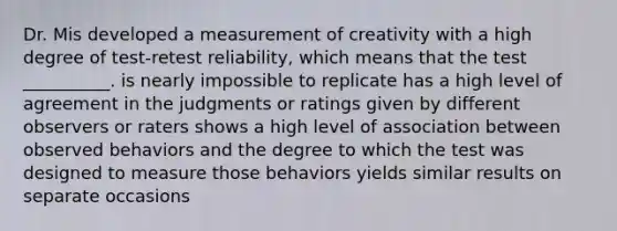 Dr. Mis developed a measurement of creativity with a high degree of test-retest reliability, which means that the test __________. is nearly impossible to replicate has a high level of agreement in the judgments or ratings given by different observers or raters shows a high level of association between observed behaviors and the degree to which the test was designed to measure those behaviors yields similar results on separate occasions