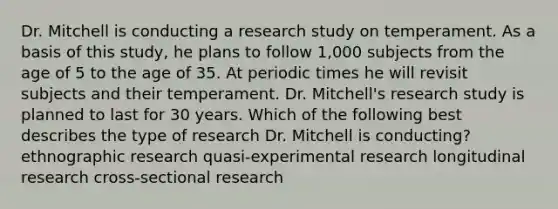 Dr. Mitchell is conducting a research study on temperament. As a basis of this study, he plans to follow 1,000 subjects from the age of 5 to the age of 35. At periodic times he will revisit subjects and their temperament. Dr. Mitchell's research study is planned to last for 30 years. Which of the following best describes the type of research Dr. Mitchell is conducting? ethnographic research quasi-experimental research longitudinal research cross-sectional research