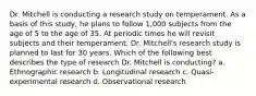 Dr. Mitchell is conducting a research study on temperament. As a basis of this study, he plans to follow 1,000 subjects from the age of 5 to the age of 35. At periodic times he will revisit subjects and their temperament. Dr. Mitchell's research study is planned to last for 30 years. Which of the following best describes the type of research Dr. Mitchell is conducting? a. Ethnographic research b. Longitudinal research c. Quasi-experimental research d. Observational research