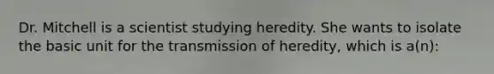 Dr. Mitchell is a scientist studying heredity. She wants to isolate the basic unit for the transmission of heredity, which is a(n):