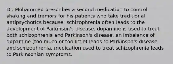 Dr. Mohammed prescribes a second medication to control shaking and tremors for his patients who take traditional antipsychotics because: schizophrenia often leads to the development of Parkinson's disease. dopamine is used to treat both schizophrenia and Parkinson's disease. an imbalance of dopamine (too much or too little) leads to Parkinson's disease and schizophrenia. medication used to treat schizophrenia leads to Parkinsonian symptoms.