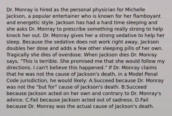 Dr. Monray is hired as the personal physician for Michelle Jackson, a popular entertainer who is known for her flamboyant and energetic style. Jackson has had a hard time sleeping and she asks Dr. Monray to prescribe something really strong to help knock her out. Dr. Monray gives her a strong sedative to help her sleep. Because the sedative does not work right away, Jackson doubles her dose and adds a few other sleeping pills of her own. Tragically she dies of overdose. When Jackson dies Dr. Monray says, "This is terrible. She promised me that she would follow my directions. I can't believe this happened." If Dr. Monray claims that he was not the cause of Jackson's death, in a Model Penal Code jurisdiction, he would likely: A.Succeed because Dr. Monray was not the "but for" cause of Jackson's death. B.Succeed because Jackson acted on her own and contrary to Dr. Monray's advice. C.Fail because Jackson acted out of sadness. D.Fail because Dr. Monray was the actual cause of Jackson's death.