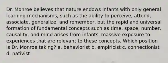 Dr. Monroe believes that nature endows infants with only general learning mechanisms, such as the ability to perceive, attend, associate, generalize, and remember, but the rapid and universal formation of fundamental concepts such as time, space, number, causality, and mind arises from infants' massive exposure to experiences that are relevant to these concepts. Which position is Dr. Monroe taking? a. behaviorist b. empiricist c. connectionist d. nativist