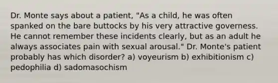 Dr. Monte says about a patient, "As a child, he was often spanked on the bare buttocks by his very attractive governess. He cannot remember these incidents clearly, but as an adult he always associates pain with sexual arousal." Dr. Monte's patient probably has which disorder? a) voyeurism b) exhibitionism c) pedophilia d) sadomasochism