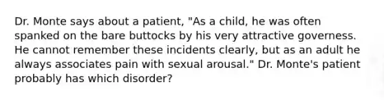 Dr. Monte says about a patient, "As a child, he was often spanked on the bare buttocks by his very attractive governess. He cannot remember these incidents clearly, but as an adult he always associates pain with sexual arousal." Dr. Monte's patient probably has which disorder?