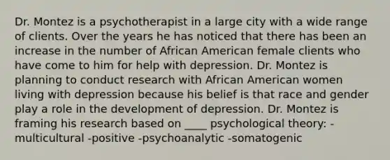 Dr. Montez is a psychotherapist in a large city with a wide range of clients. Over the years he has noticed that there has been an increase in the number of African American female clients who have come to him for help with depression. Dr. Montez is planning to conduct research with African American women living with depression because his belief is that race and gender play a role in the development of depression. Dr. Montez is framing his research based on ____ psychological theory: -multicultural -positive -psychoanalytic -somatogenic