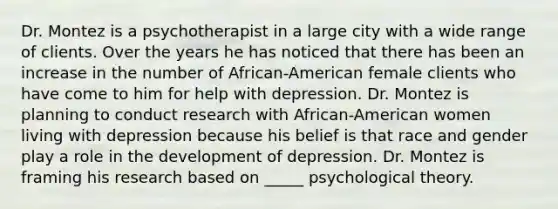 Dr. Montez is a psychotherapist in a large city with a wide range of clients. Over the years he has noticed that there has been an increase in the number of African-American female clients who have come to him for help with depression. Dr. Montez is planning to conduct research with African-American women living with depression because his belief is that race and gender play a role in the development of depression. Dr. Montez is framing his research based on _____ psychological theory.