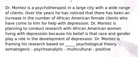 Dr. Montez is a psychotherapist in a large city with a wide range of clients. Over the years he has noticed that there has been an increase in the number of African American female clients who have come to him for help with depression. Dr. Montez is planning to conduct research with African American women living with depression because his belief is that race and gender play a role in the development of depression. Dr. Montez is framing his research based on _____ psychological theory. - somatogenic - psychoanalytic - multicultural - positive