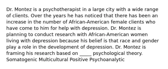 Dr. Montez is a psychotherapist in a large city with a wide range of clients. Over the years he has noticed that there has been an increase in the number of African-American female clients who have come to him for help with depression. Dr. Montez is planning to conduct research with African-American women living with depression because his belief is that race and gender play a role in the development of depression. Dr. Montez is framing his research based on _____ psychological theory. Somatogenic Multicultural Positive Psychoanalytic