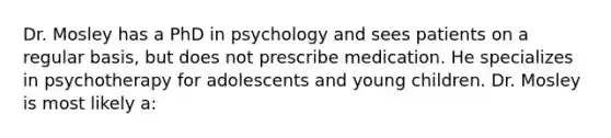 Dr. Mosley has a PhD in psychology and sees patients on a regular basis, but does not prescribe medication. He specializes in psychotherapy for adolescents and young children. Dr. Mosley is most likely a: