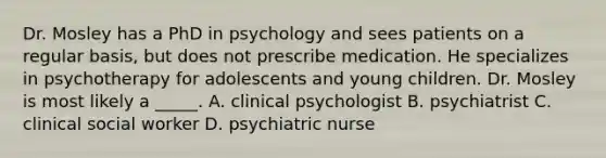 Dr. Mosley has a PhD in psychology and sees patients on a regular basis, but does not prescribe medication. He specializes in psychotherapy for adolescents and young children. Dr. Mosley is most likely a _____. A. clinical psychologist B. psychiatrist C. clinical social worker D. psychiatric nurse