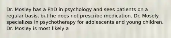 Dr. Mosley has a PhD in psychology and sees patients on a regular basis, but he does not prescribe medication. Dr. Mosely specializes in psychotherapy for adolescents and young children. Dr. Mosley is most likely a