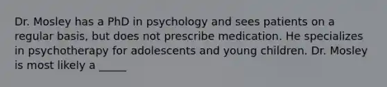 Dr. Mosley has a PhD in psychology and sees patients on a regular basis, but does not prescribe medication. He specializes in psychotherapy for adolescents and young children. Dr. Mosley is most likely a _____