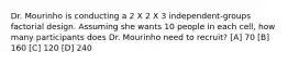 Dr. Mourinho is conducting a 2 X 2 X 3 independent-groups factorial design. Assuming she wants 10 people in each cell, how many participants does Dr. Mourinho need to recruit? [A] 70 [B] 160 [C] 120 [D] 240