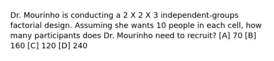 Dr. Mourinho is conducting a 2 X 2 X 3 independent-groups factorial design. Assuming she wants 10 people in each cell, how many participants does Dr. Mourinho need to recruit? [A] 70 [B] 160 [C] 120 [D] 240