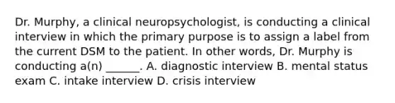 Dr. Murphy, a clinical neuropsychologist, is conducting a clinical interview in which the primary purpose is to assign a label from the current DSM to the patient. In other words, Dr. Murphy is conducting a(n) ______. A. diagnostic interview B. mental status exam C. intake interview D. crisis interview