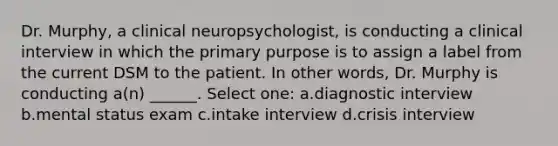 Dr. Murphy, a clinical neuropsychologist, is conducting a clinical interview in which the primary purpose is to assign a label from the current DSM to the patient. In other words, Dr. Murphy is conducting a(n) ______. Select one: a.diagnostic interview b.mental status exam c.intake interview d.crisis interview