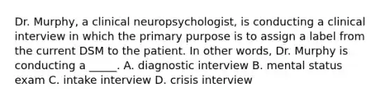 Dr. Murphy, a clinical neuropsychologist, is conducting a clinical interview in which the primary purpose is to assign a label from the current DSM to the patient. In other words, Dr. Murphy is conducting a _____. A. diagnostic interview B. mental status exam C. intake interview D. crisis interview