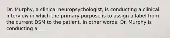 Dr. Murphy, a clinical neuropsychologist, is conducting a clinical interview in which the primary purpose is to assign a label from the current DSM to the patient. In other words, Dr. Murphy is conducting a ___.