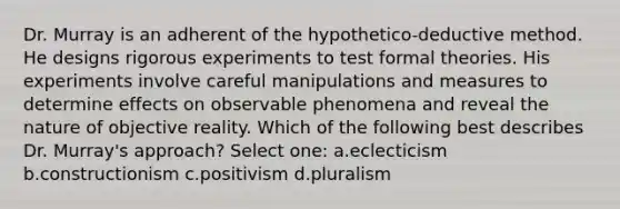 Dr. Murray is an adherent of the hypothetico-deductive method. He designs rigorous experiments to test formal theories. His experiments involve careful manipulations and measures to determine effects on observable phenomena and reveal the nature of objective reality. Which of the following best describes Dr. Murray's approach? Select one: a.eclecticism b.constructionism c.positivism d.pluralism