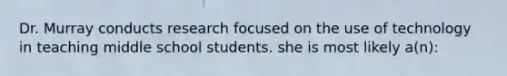 Dr. Murray conducts research focused on the use of technology in teaching middle school students. she is most likely a(n):