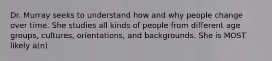 Dr. Murray seeks to understand how and why people change over time. She studies all kinds of people from different age groups, cultures, orientations, and backgrounds. She is MOST likely a(n)