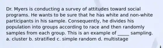 Dr. Myers is conducting a survey of attitudes toward social programs. He wants to be sure that he has white and non-white participants in his sample. Consequently, he divides his population into groups according to race and then randomly samples from each group. This is an example of _____ sampling. a. cluster b. stratified c. simple random d. multistage