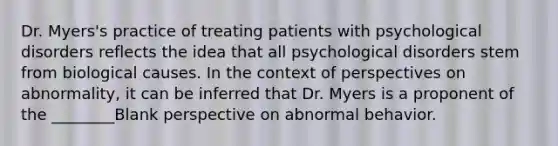 Dr. Myers's practice of treating patients with psychological disorders reflects the idea that all psychological disorders stem from biological causes. In the context of perspectives on abnormality, it can be inferred that Dr. Myers is a proponent of the ________Blank perspective on abnormal behavior.