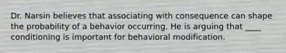 Dr. Narsin believes that associating with consequence can shape the probability of a behavior occurring. He is arguing that ____ conditioning is important for behavioral modification.