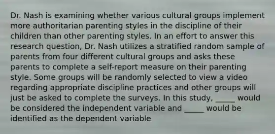 Dr. Nash is examining whether various cultural groups implement more authoritarian parenting styles in the discipline of their children than other parenting styles. In an effort to answer this research question, Dr. Nash utilizes a stratified random sample of parents from four different cultural groups and asks these parents to complete a self-report measure on their parenting style. Some groups will be randomly selected to view a video regarding appropriate discipline practices and other groups will just be asked to complete the surveys. In this study, _____ would be considered the independent variable and _____ would be identified as the dependent variable