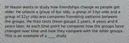 Dr Nassir wants to study how friendships change as people get older. He selects a group of 8yr olds, a group of 10yr olds and a group of 12yr olds and compares friendship patterns between the groups. He then tests these groups 2 years, 4 years and 6 years later. At each time point he compares how the groups have changed over time and how they compare with the other groups. This is an example of a ____ study.