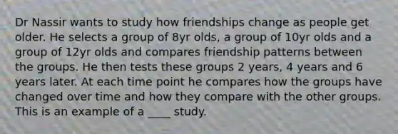 Dr Nassir wants to study how friendships change as people get older. He selects a group of 8yr olds, a group of 10yr olds and a group of 12yr olds and compares friendship patterns between the groups. He then tests these groups 2 years, 4 years and 6 years later. At each time point he compares how the groups have changed over time and how they compare with the other groups. This is an example of a ____ study.