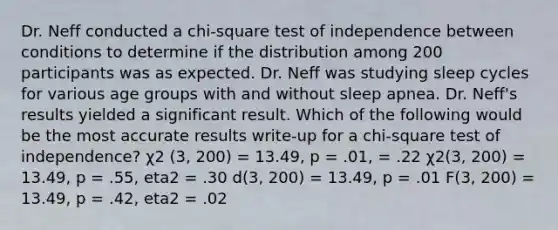 Dr. Neff conducted a chi-square test of independence between conditions to determine if the distribution among 200 participants was as expected. Dr. Neff was studying sleep cycles for various age groups with and without sleep apnea. Dr. Neff's results yielded a significant result. Which of the following would be the most accurate results write-up for a chi-square test of independence? χ2 (3, 200) = 13.49, p = .01, = .22 χ2(3, 200) = 13.49, p = .55, eta2 = .30 d(3, 200) = 13.49, p = .01 F(3, 200) = 13.49, p = .42, eta2 = .02